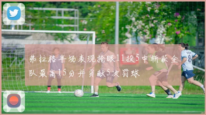 弗拉格半场表现抢眼11投5中斩获全队最高15分并贡献5次罚球