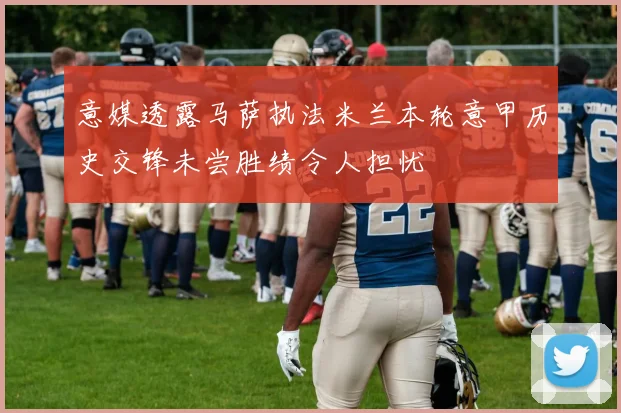 意媒透露马萨执法米兰本轮意甲历史交锋未尝胜绩令人担忧