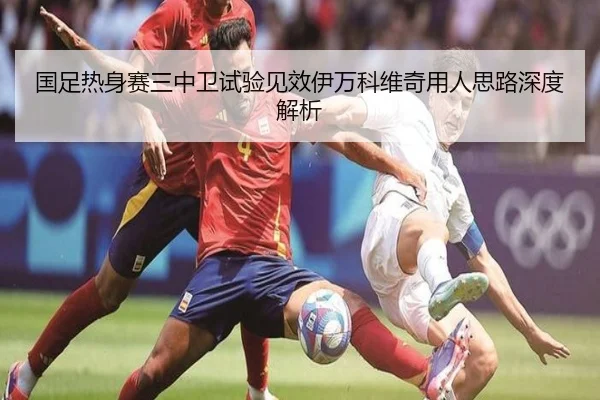 国足热身赛三中卫试验见效伊万科维奇用人思路深度解析