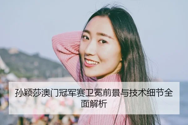 孙颖莎澳门冠军赛卫冕前景与技术细节全面解析