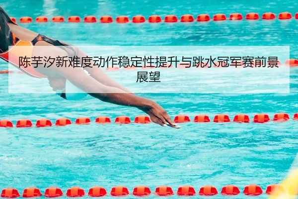 陈芋汐新难度动作稳定性提升与跳水冠军赛前景展望