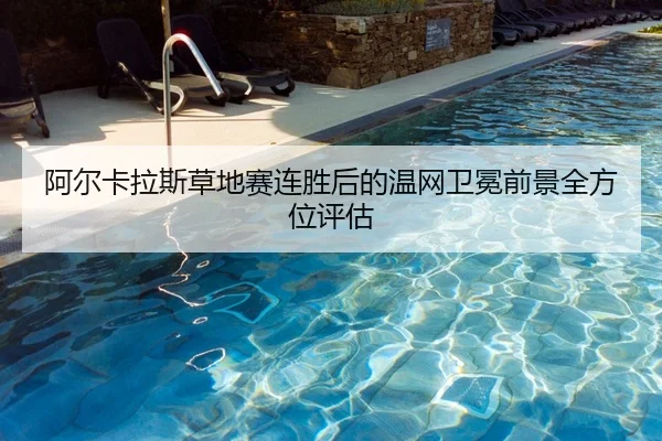 阿尔卡拉斯草地赛连胜后的温网卫冕前景全方位评估