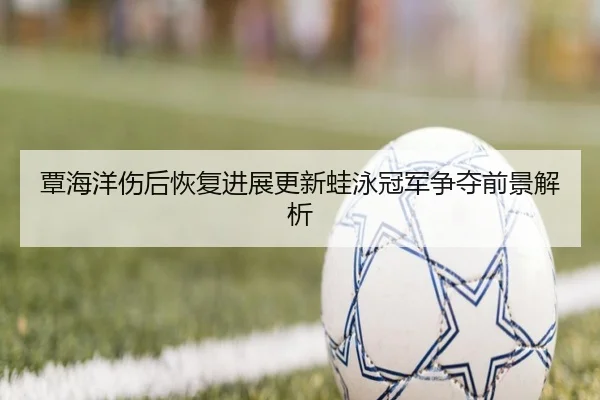 覃海洋伤后恢复进展更新蛙泳冠军争夺前景解析