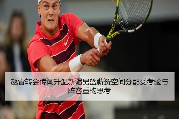 赵睿转会传闻升温新疆男篮薪资空间分配受考验与阵容重构思考