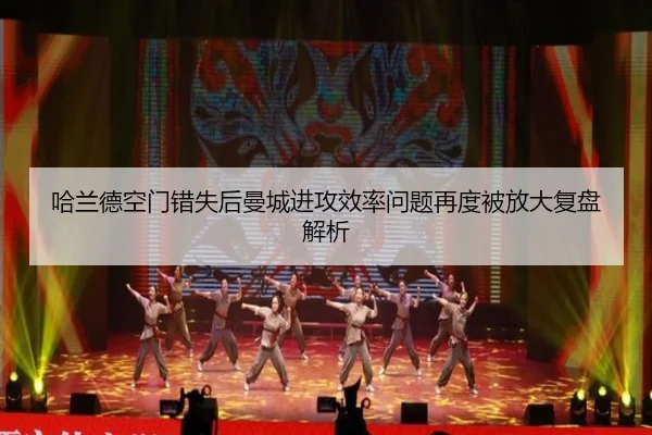 哈兰德空门错失后曼城进攻效率问题再度被放大复盘解析