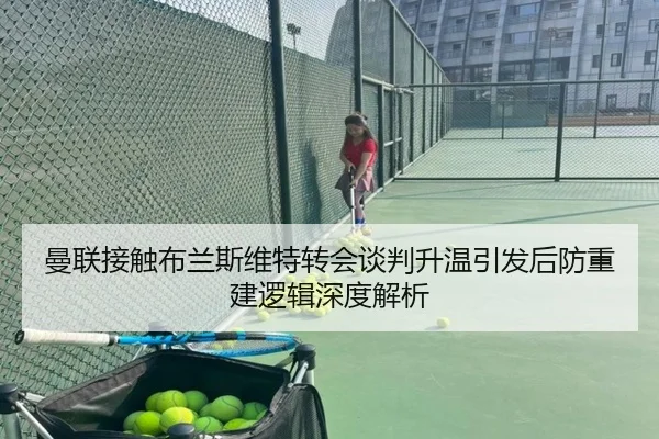 曼联接触布兰斯维特转会谈判升温引发后防重建逻辑深度解析