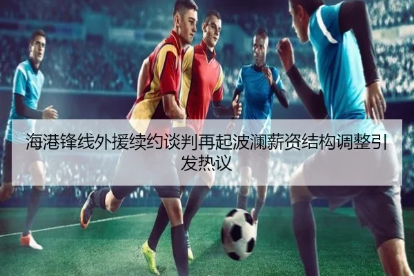 海港锋线外援续约谈判再起波澜薪资结构调整引发热议